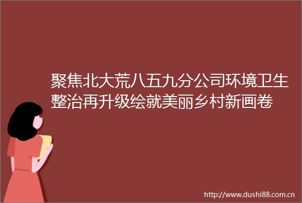 聚焦北大荒八五九分公司环境卫生整治再升级绘就美丽乡村新画卷