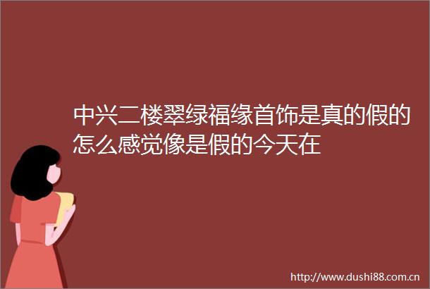 中兴二楼翠绿福缘首饰是真的假的怎么感觉像是假的今天在