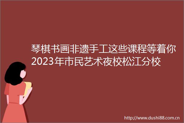 琴棋书画非遗手工这些课程等着你2023年市民艺术夜校松江分校春季班开启报名