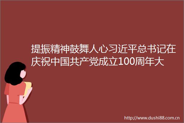 提振精神鼓舞人心总书记在庆祝成立100周年大会上的重要讲话持续引发热烈反响