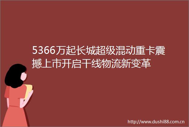 5366万起长城超级混动重卡震撼上市开启干线物流新变革
