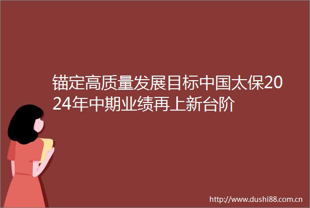 锚定高质量发展目标太保2024年中期业绩再上新台阶