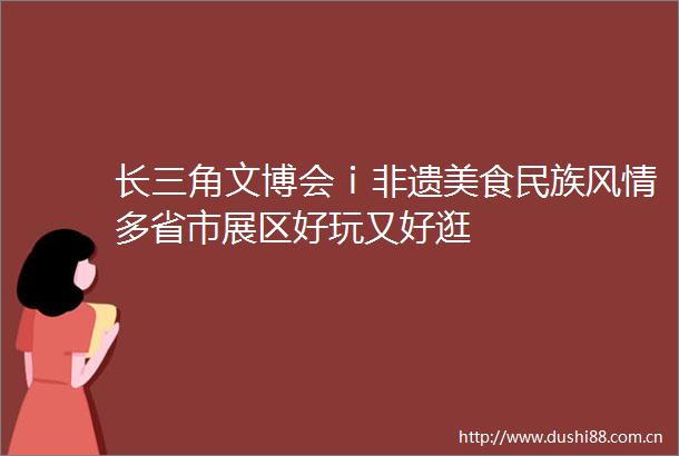 长三角文博会ⅰ非遗美食民族风情多省市展区好玩又好逛