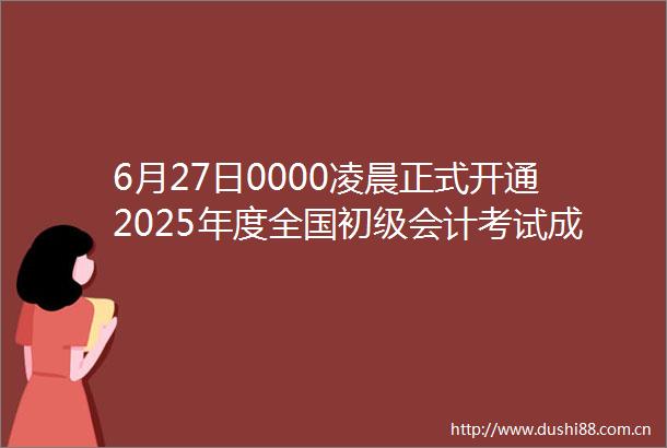 6月27日0000凌晨正式开通2025年度全国初级会计考试成绩查询入口
