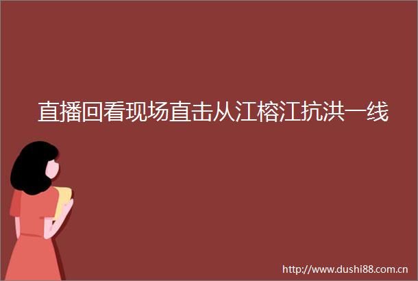 直播回看现场直击从江榕江抗洪一线