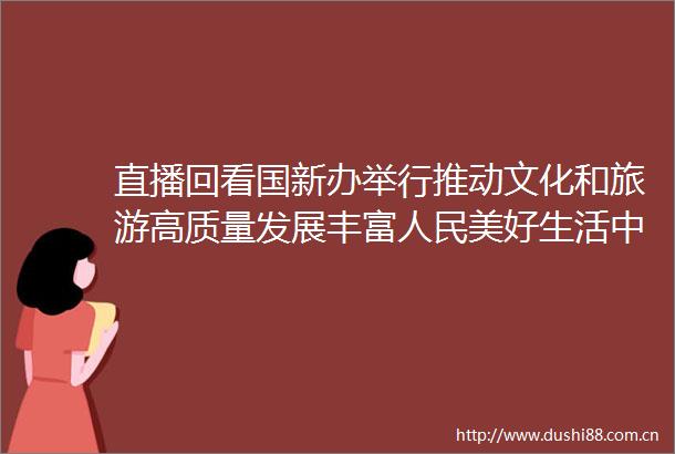 直播回看国新办举行推动文化和旅游高质量发展丰富美好生活中外记者见面会