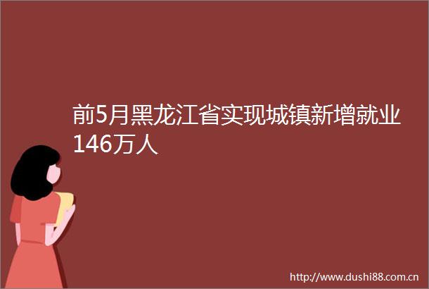 前5月黑龙江省实现城镇新增就业146万人