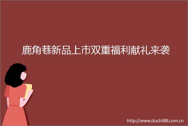 鹿角巷新品上市双重福利献礼来袭