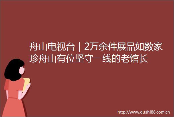舟山电视台｜2万余件展品如数家珍舟山有位坚守一线的老馆长