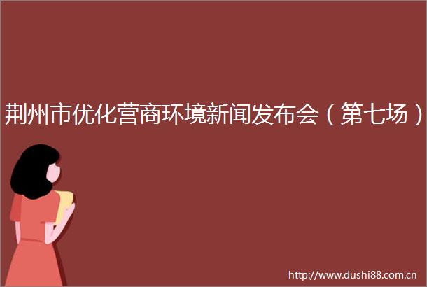 荆州市优化营商环境新闻发布会（第七场）