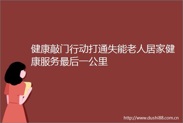 健康敲门行动打通失能老人居家健康服务最后一公里