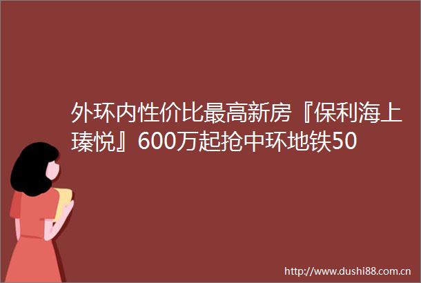 外环内性价比最高新房『保利海上瑧悦』600万起抢中环地铁500米上师大附小旁双公园环抱附官方预约通道