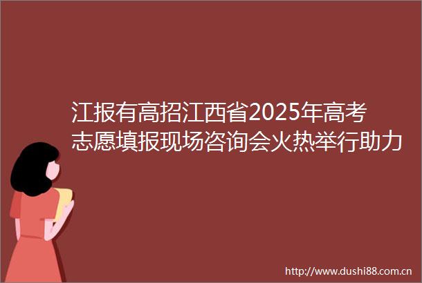 江报有高招江西省2025年高考志愿填报现场咨询会火热举行助力考生锁定心仪学校