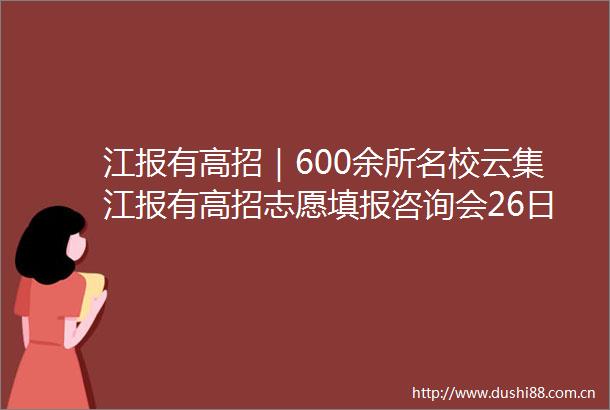 江报有高招｜600余所名校云集江报有高招志愿填报咨询会26日启幕
