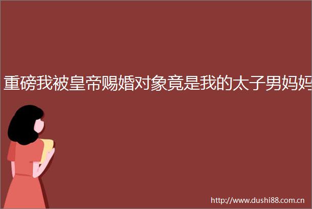 重磅我被皇帝赐婚对象竟是我的太子男妈妈