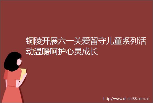 铜陵开展六一关爱留守儿童系列活动温暖呵护心灵成长