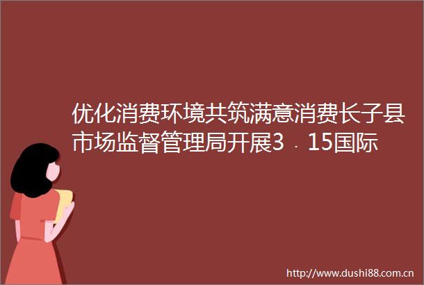 优化消费环境共筑满意消费长子县市场监督管理局开展3﹒15国际消费者权益日主题宣传活动