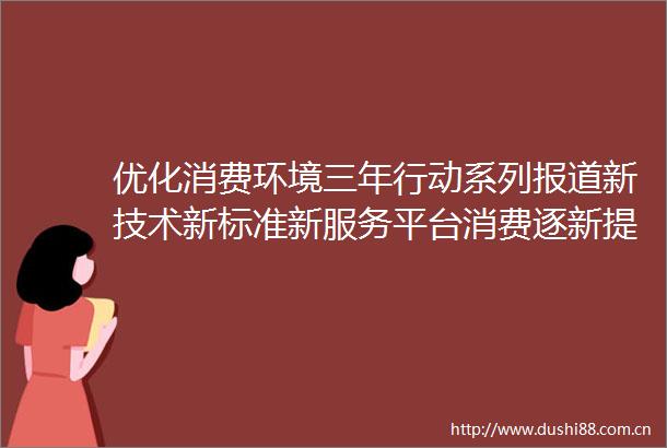 优化消费环境三年行动系列报道新技术新标准新服务平台消费逐新提质