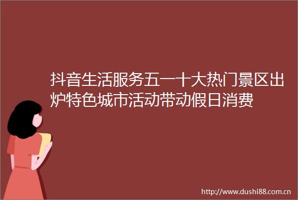 抖音生活服务五一十大热门景区出炉特色城市活动带动假日消费