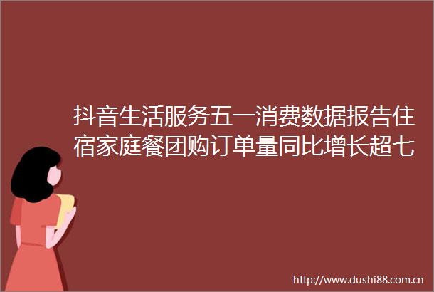抖音生活服务五一消费数据报告住宿家庭餐团购订单量同比增长超七成