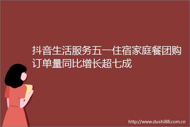 抖音生活服务五一住宿家庭餐团购订单量同比增长超七成