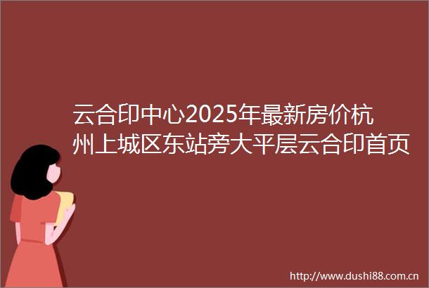 云合印中心2025年最新房价杭州上城区东站旁大平层云合印首页网站