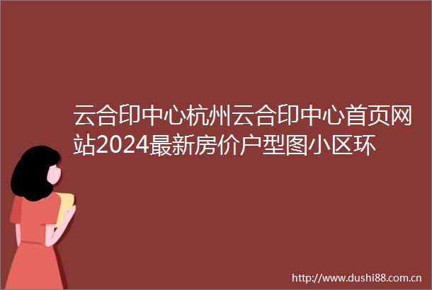 云合印中心杭州云合印中心首页网站2024最新房价户型图小区环境配套