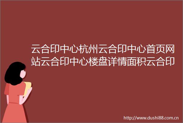 云合印中心杭州云合印中心首页网站云合印中心楼盘详情面积云合印价格云合印最新动态杭州新房网