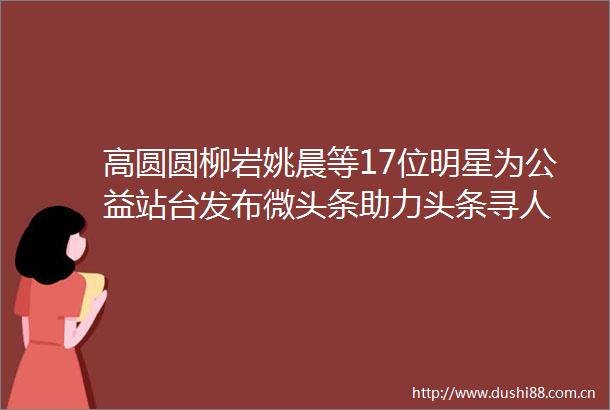 高圆圆柳岩姚晨等17位明星为公益站台发布微头条助力头条寻人