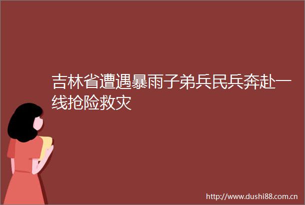吉林省遭遇暴雨子弟兵民兵奔赴一线抢险救灾