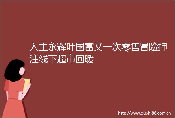 入主永辉叶国富又一次零售冒险押注线下超市回暖