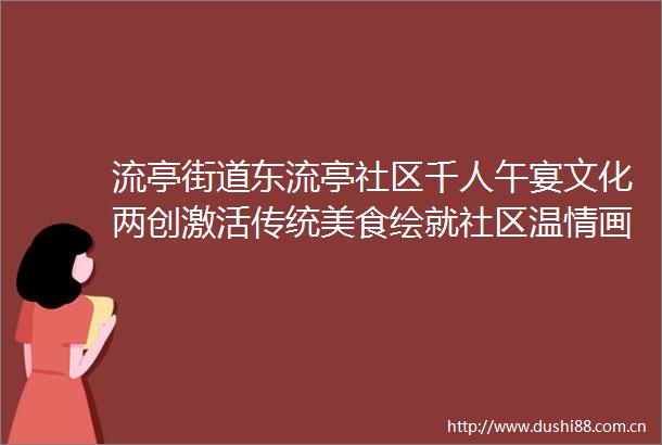 流亭街道东流亭社区千人午宴文化两创激活传统美食绘就社区温情画卷