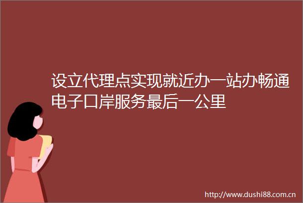 设立代理点实现就近办一站办畅通电子口岸服务最后一公里