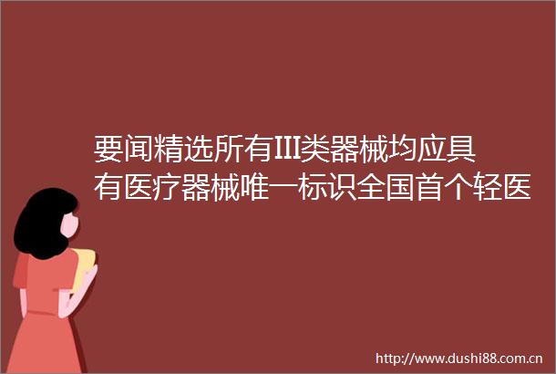 要闻精选所有III类器械均应具有医疗器械唯一标识全国首个轻医美标准发布科蒂又20万主播售假化妆品现场被抓