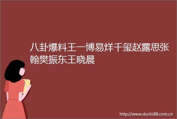 八卦爆料王一博易烊千玺赵露思张翰樊振东王晓晨