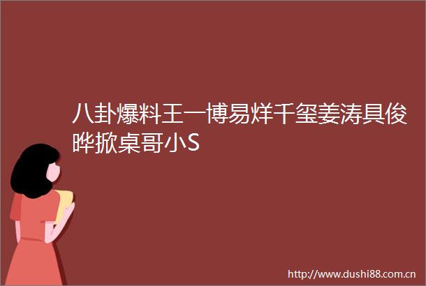 八卦爆料王一博易烊千玺姜涛具俊晔掀桌哥小S