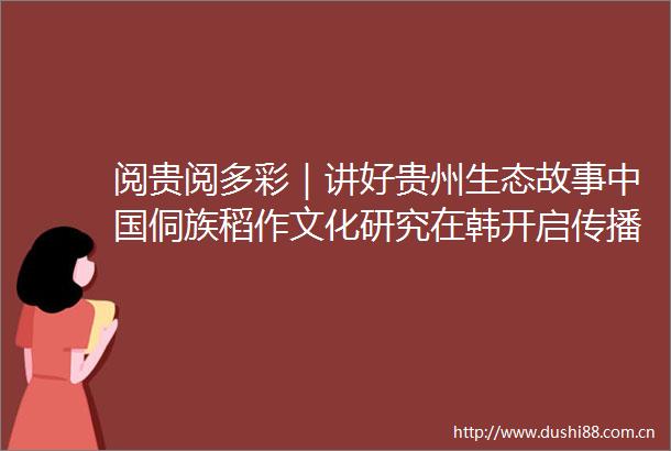 阅贵阅多彩｜讲好贵州生态故事侗族稻作文化研究在韩开启传播之旅