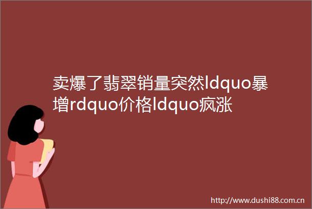 卖爆了翡翠销量突然ldquo暴增rdquo价格ldquo疯涨rdquo出货量翻了5倍行业或迎来新发展机遇
