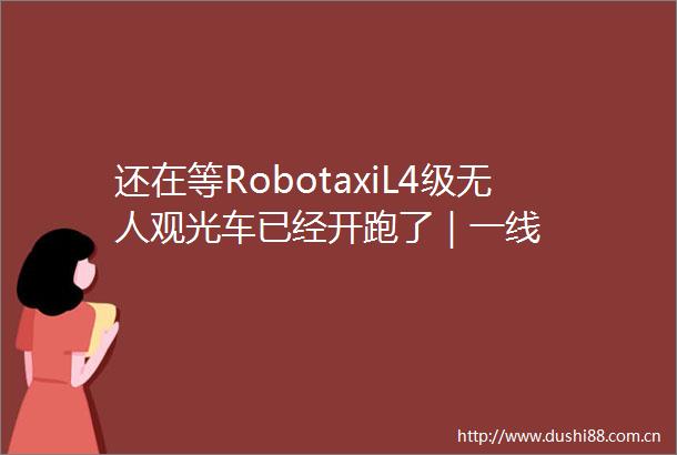 还在等RobotaxiL4级无人观光车已经开跑了｜一线