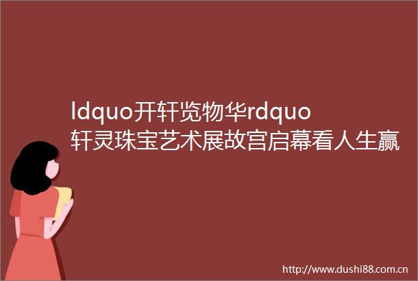 ldquo开轩览物华rdquo轩灵珠宝艺术展故宫启幕看人生赢家如何为皇上做珠宝