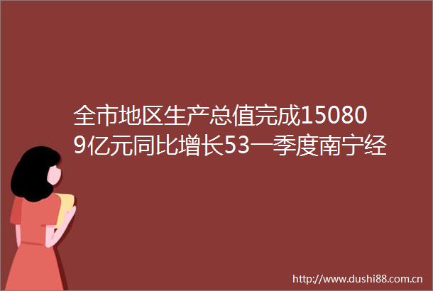全市地区生产总值完成150809亿元同比增长53一季度南宁经济运行实现良好开局