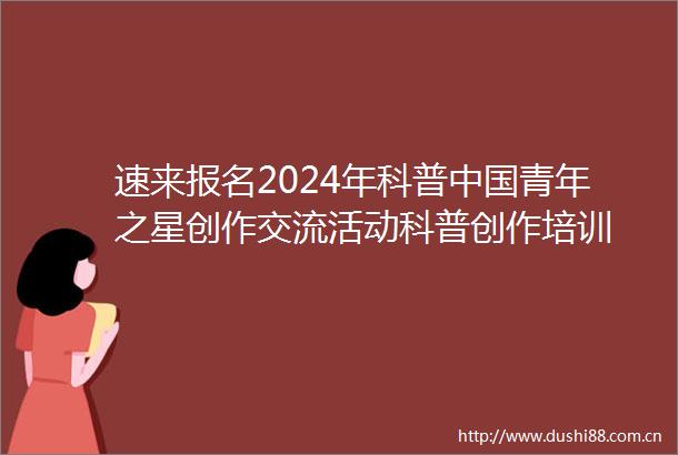 速来报名2024年科普青年之星创作交流活动科普创作培训