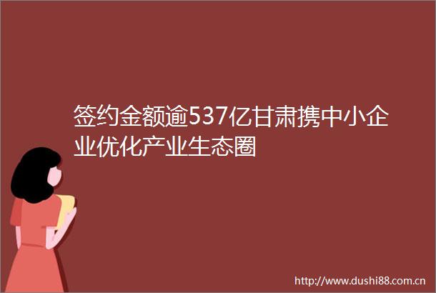 签约金额逾537亿甘肃携中小企业优化产业生态圈