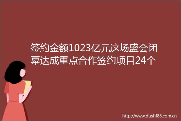 签约金额1023亿元这场盛会闭幕达成重点合作签约项目24个
