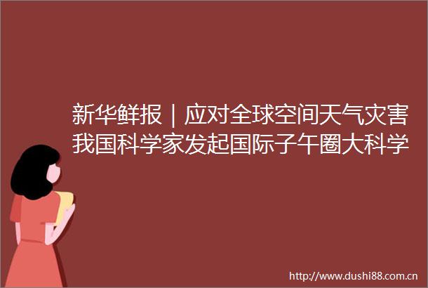 新华鲜报｜应对全球空间天气灾害我国科学家发起国际子午圈大科学计划