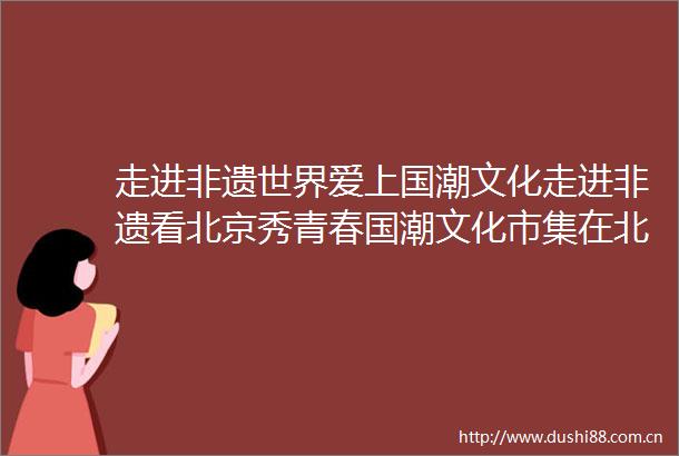 走进非遗世界爱上国潮文化走进非遗看北京秀青春国潮文化市集在北京市青年宫举办