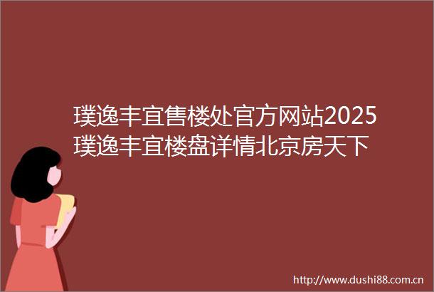 璞逸丰宜售楼处官方网站2025璞逸丰宜楼盘详情北京房天下