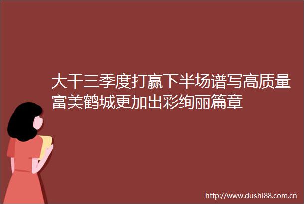 大干三季度打赢下半场谱写高质量富美鹤城更加出彩绚丽篇章