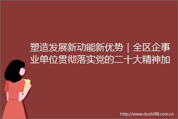 塑造发展新动能新优势｜全区企事业单位贯彻落实党的二十大精神加快高质量发展