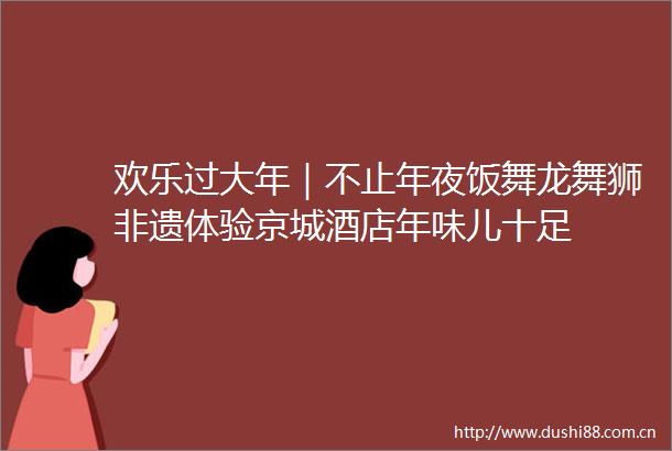 欢乐过大年｜不止年夜饭舞龙舞狮非遗体验京城酒店年味儿十足